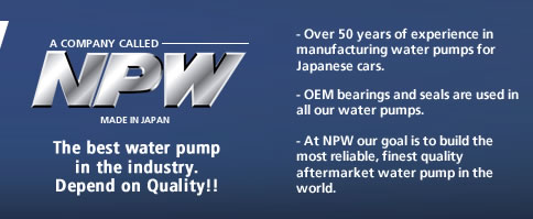 NPW - the best water pump in the industry. Depend on Quality!!

- Made in Japan water pumps and fan clutches
- Over 50 years of experience in manufacturing water pumps for Japanese cars
- OEM bearings and seals are used in all our water pumps.
- At NPW our goal is to build the most reliable, finest quality, aftermarket water pump in the world.

